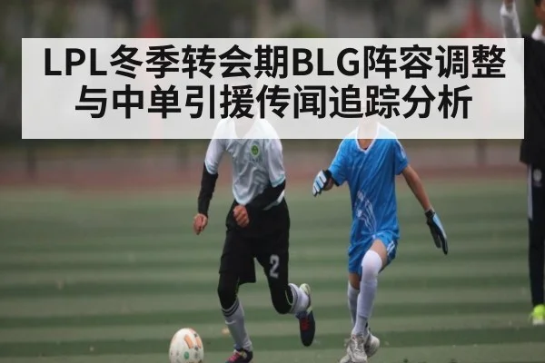 LPL冬季转会期BLG阵容调整与中单引援传闻追踪分析
